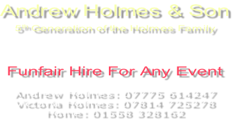 Andrew Holmes & Son
5th Generation of the Holmes Family


Funfair Hire For Any Event

Andrew Holmes: 07775 614247
Victoria Holmes: 07814 725278
Home: 01558 328162

